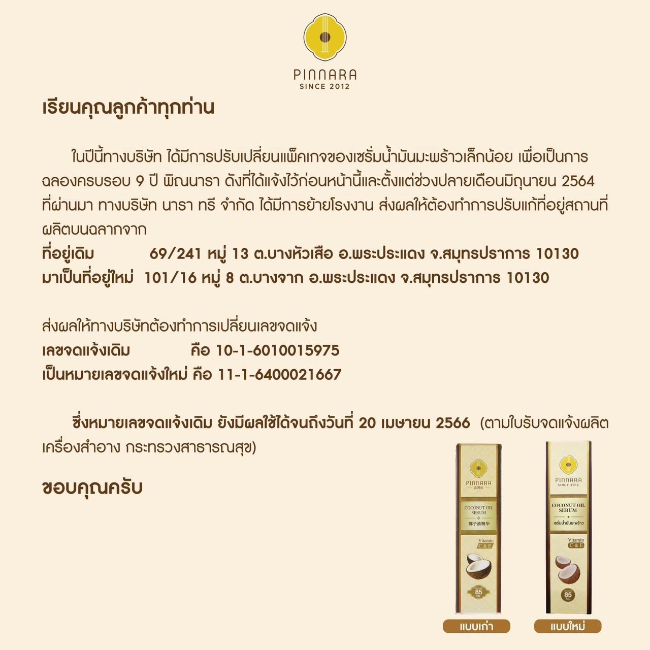 เรียนคุณลูกค้าทุกท่าน ในปีนี้ทางบริษัท ได้มีการปรับเปลี่ยนแพ็คเกจของเซรั่มน้ำมันมะพร้าวพิณนาราเล็กน้อย เพื่อเป็นการฉลองครบรอบ 9 ปี พิณนารา ดังที่ได้แจ้งไว้ก่อนหน้านี้และตั้งแต่ช่วงปลายเดือนมิถุนายน 2564 ที่ผ่านมา ทางบริษัท นารา ทรี จำกัด ได้มีการย้ายโรงงาน ส่งผลให้ต้องทำการปรับแก้ที่อยู่สถานที่ ผลิตบนฉลากจาก ที่อยู่เดิม 69/241 หมู่ 13 ต.บางหัวเสือ อ.พระประแดง จ.สมุทรปราการ 10130 มาเป็นที่อยู่ใหม่ 101 /16 หมู่ 8 ต.บางจาก อ.พระประแดง จ.สมุทรปราการ 10130 ส่งผลให้ทางบริษัทต้องทำการเปลี่ยนเลขจดแจ้ง เลขจดแจ้งเดิม คือ 10-1-6010015975 เป็นหมายเลขจดแจ้งใหม่ คือ 11-1-6400021667 ซึ่งหมายเลขจดแจ้งเดิม ยังมีผลใช้ได้จนถึงวันที่ 20 เมษายน 2566 (ตามใบรับจดแจ้งผลิตเครื่องสำอาง กระทรวงสาธารณสุข)